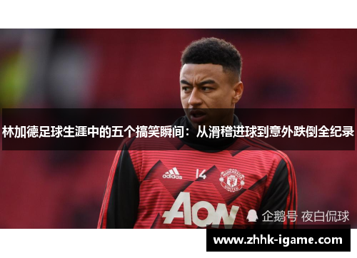 林加德足球生涯中的五个搞笑瞬间：从滑稽进球到意外跌倒全纪录