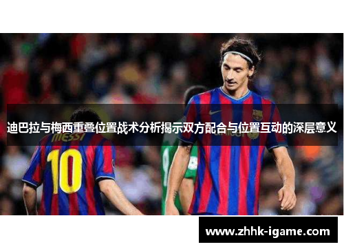 迪巴拉与梅西重叠位置战术分析揭示双方配合与位置互动的深层意义