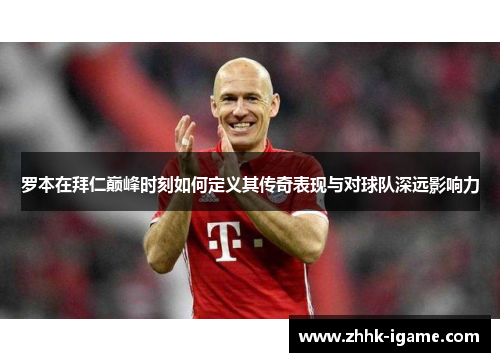 罗本在拜仁巅峰时刻如何定义其传奇表现与对球队深远影响力