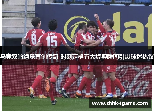 马竞双响绝杀再创传奇 时刻定格五大经典瞬间引爆球迷热议