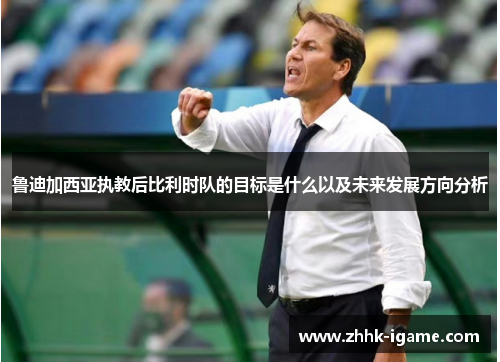 鲁迪加西亚执教后比利时队的目标是什么以及未来发展方向分析