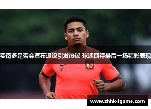 费南多是否会宣布退役引发热议 球迷期待最后一场精彩表现