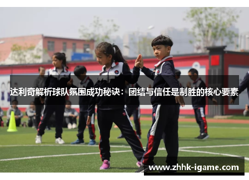 达利奇解析球队氛围成功秘诀：团结与信任是制胜的核心要素