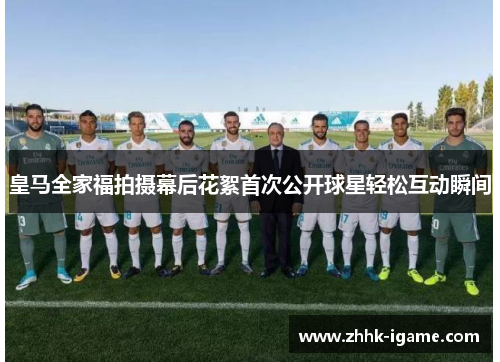 皇马全家福拍摄幕后花絮首次公开球星轻松互动瞬间