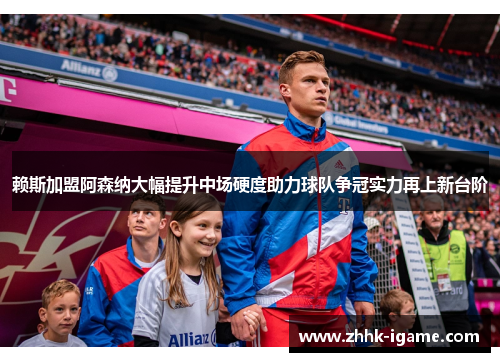 赖斯加盟阿森纳大幅提升中场硬度助力球队争冠实力再上新台阶